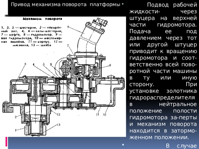  Привод механизма поворота платформы  Подвод рабочей жидкости- через штуцера на верхней части гидромотора. Подача ее под давлением через тот или другой штуцер приводит к вращению гидромотора и соот-ветственно всей пово-ротной части машины в ту или иную сторону. При установке золотника гидрораспределителя в нейтральное положение полости гидромотора за-перты и механизм поворота находится в затормо-женном положении.  В случае необходимости механизм поворота может быть демонтирован единым блоком. 