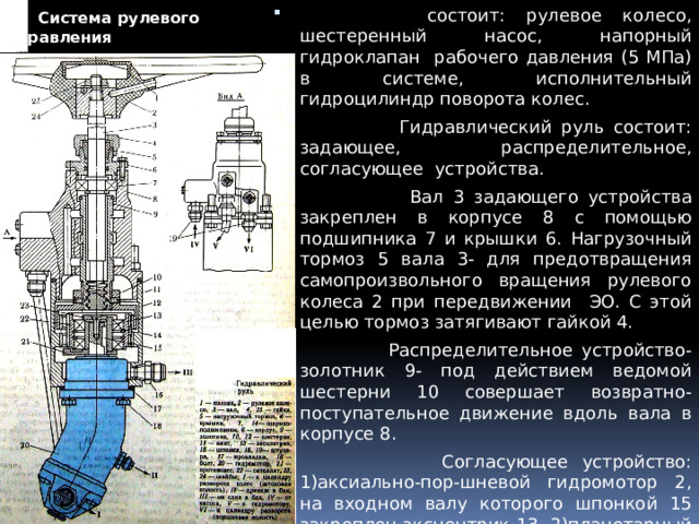  Система рулевого управления  состоит: рулевое колесо, шестеренный насос, напорный гидроклапан рабочего давления (5 МПа) в системе, исполнительный гидроцилиндр поворота колес.  Гидравлический руль состоит: задающее, распределительное, согласующее устройства.  Вал 3 задающего устройства закреплен в корпусе 8 с помощью подшипника 7 и крышки 6. Нагрузочный тормоз 5 вала 3- для предотвращения самопроизвольного вращения рулевого колеса 2 при передвижении ЭО. С этой целью тормоз затягивают гайкой 4.  Распределительное устройство- золотник 9- под действием ведомой шестерни 10 совершает возвратно-поступательное движение вдоль вала в корпусе 8.  Согласующее устройство: 1)аксиально-пор-шневой гидромотор 2, на входном валу которого шпонкой 15 закреплен эксцентрик 13, 2)планетарный редуктор (состоит: шестерня 12, сателлит 22, поворачивающийся на подшипниках 14, ведомая шестерня 10, закрепленная в нижней части золотника 9 винтами 11. 