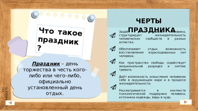 Что такое праздник? ЧЕРТЫ ПРАЗДНИКА Задаёт ритм жизни человека, структурирует жизнедеятельность человеческих сообществ в разных аспектах; Обеспечивает отдых, возможность восстановления израсходованных сил человека; Как пространство свободы содействует эмоциональной разрядке и снятию тревоги; Даёт возможность осмысления человеком себя в окружающем мире и в процессе жизнедеятельности; Рассматривается в контексте психологической поддержки человека, источника надежды, веры в чудо. Праздник – день торжества в честь кого-либо или чего-либо, официально установленный день отдых. 