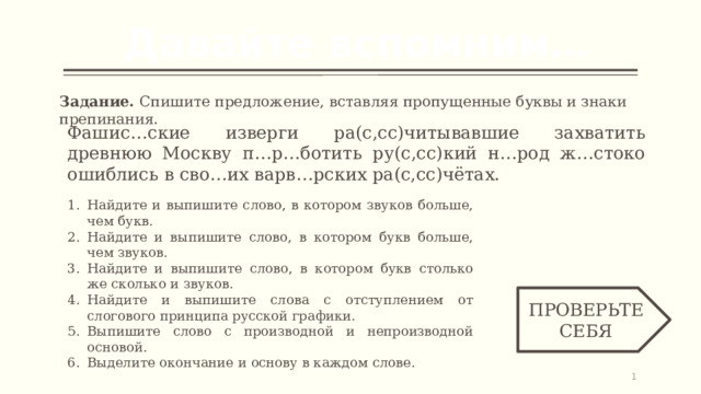 Давайте вспомним… Задание. Спишите предложение, вставляя пропущенные буквы и знаки препинания. Фашис…ские изверги ра(с,сс)читывавшие захватить древнюю Москву п…р…ботить ру(с,сс)кий н…род ж…стоко ошиблись в сво…их варв…рских ра(с,сс)чётах. Найдите и выпишите слово, в котором звуков больше, чем букв. Найдите и выпишите слово, в котором букв больше, чем звуков. Найдите и выпишите слово, в котором букв столько же сколько и звуков. Найдите и выпишите слова с отступлением от слогового принципа русской графики. Выпишите слово с производной и непроизводной основой. Выделите окончание и основу в каждом слове. ПРОВЕРЬТЕ СЕБЯ   