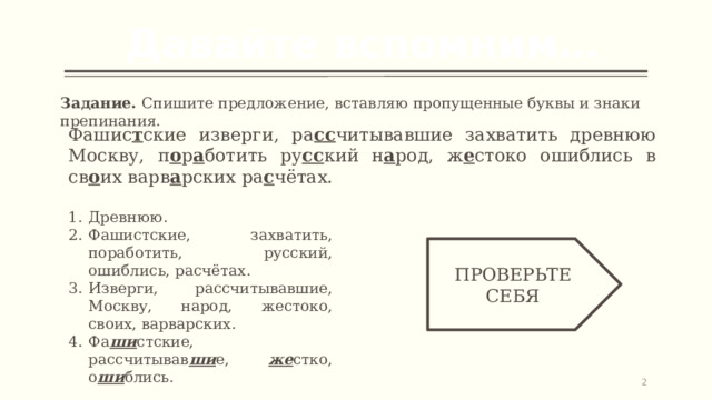 Давайте вспомним… Задание. Спишите предложение, вставляю пропущенные буквы и знаки препинания. Фашис т ские изверги, ра сс читывавшие захватить древнюю Москву, п о р а ботить ру сс кий н а род, ж е стоко ошиблись в св о их варв а рских ра с чётах. Древнюю. Фашистские, захватить, поработить, русский, ошиблись, расчётах. Изверги, рассчитывавшие, Москву, народ, жестоко, своих, варварских. Фа ши стские, рассчитывав ши е, же стко, о ши блись. ПРОВЕРЬТЕ СЕБЯ   