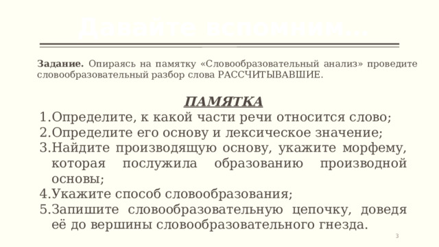 Давайте вспомним… Задание. Опираясь на памятку «Словообразовательный анализ» проведите словообразовательный разбор слова РАССЧИТЫВАВШИЕ. ПАМЯТКА Определите, к какой части речи относится слово; Определите его основу и лексическое значение; Найдите производящую основу, укажите морфему, которая послужила образованию производной основы; Укажите способ словообразования; Запишите словообразовательную цепочку, доведя её до вершины словообразовательного гнезда.   