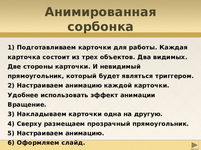 Анимированная сорбонка 1) Подготавливаем карточки для работы. Каждая карточка состоит из трех объектов. Два видимых. Две стороны карточки. И невидимый прямоугольник, который будет являться триггером. 2) Настраиваем анимацию каждой карточки. Удобнее использовать эффект анимации Вращение. 3) Накладываем карточки одна на другую. 4) Сверху размещаем прозрачный прямоугольник. 5) Настраиваем анимацию. 6) Оформляем слайд. 