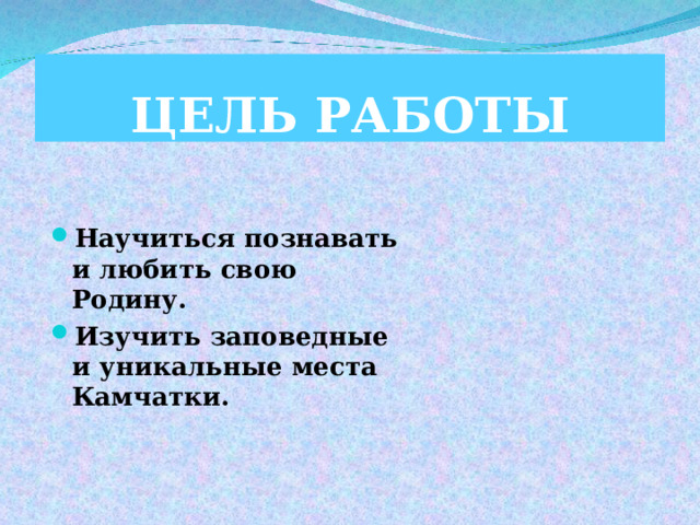 ЦЕЛЬ  РАБОТЫ Научиться познавать и любить свою Родину. Изучить заповедные и уникальные места Камчатки.  