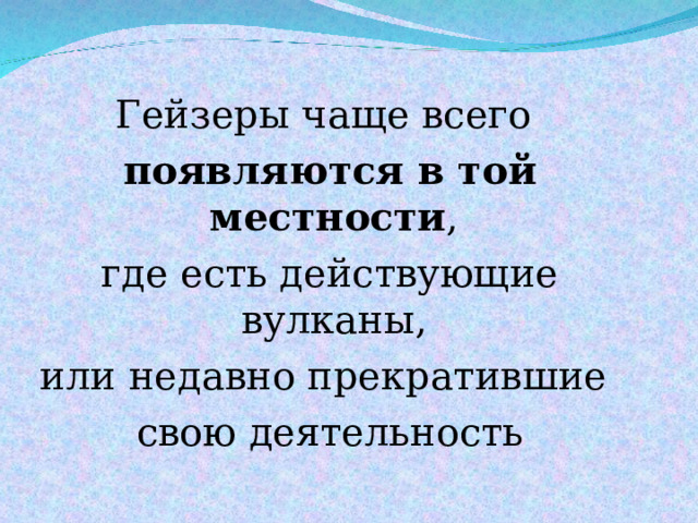 Гейзеры чаще всего появляются в той местности , где есть действующие вулканы, или недавно прекратившие свою деятельность 