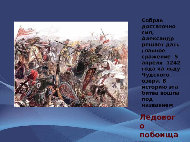 Собрав достаточно сил, Александр решает дать главное сражение 5 апреля 1242 года на льду Чудского озера. В историю эта битва вошла под названием Ледового побоища 