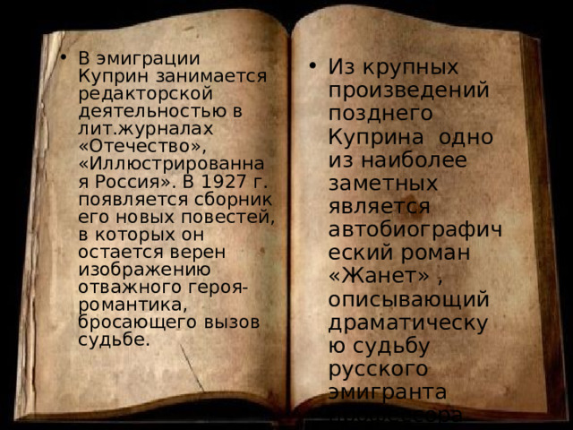 В эмиграции Куприн занимается редакторской деятельностью в лит.журналах «Отечество», «Иллюстрированная Россия». В 1927 г. появляется сборник его новых повестей, в которых он остается верен изображению отважного героя-романтика, бросающего вызов судьбе. Из крупных произведений позднего Куприна одно из наиболее заметных является автобиографический роман «Жанет» , описывающий драматическую судьбу русского эмигранта профессора Симонова. 