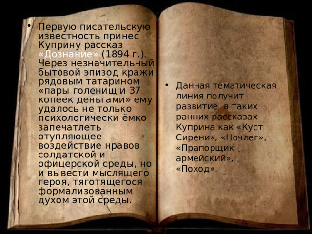 Первую писательскую известность принес Куприну рассказ «Дознание» (1894 г.). Через незначительный бытовой эпизод кражи рядовым татарином «пары голенищ и 37 копеек деньгами» ему удалось не только психологически ёмко запечатлеть отупляющее воздействие нравов солдатской и офицерской среды, но и вывести мыслящего героя, тяготящегося формализованным духом этой среды. Данная тематическая линия получит развитие в таких ранних рассказах Куприна как «Куст Сирени», «Ночлег», «Прапорщик армейский», «Поход». 