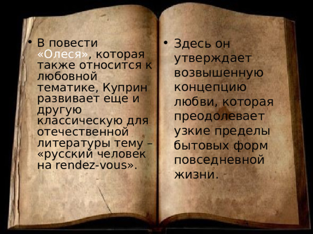 Здесь он утверждает возвышенную концепцию любви, которая преодолевает узкие пределы бытовых форм повседневной жизни. В повести «Олеся» , которая также относится к любовной тематике, Куприн развивает еще и другую классическую для отечественной литературы тему – «русский человек на rendez-vous ». 