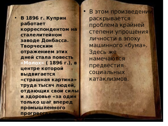 В этом произведении раскрывается проблема крайней степени упрощения личности в эпоху машинного «бума». Здесь же намечаются предвестия социальных катаклизмов. В 1896 г. Куприн работает корреспондентом на сталелитейном заводе Донбасса. Творческим отражением этих дней стала повесть «Молох» ( 1896 г.), в центре которой выдвигается «страшная картина» труда тысяч людей, отдающих свои силы и здоровье «за один только шаг вперед промышленного прогресса». 