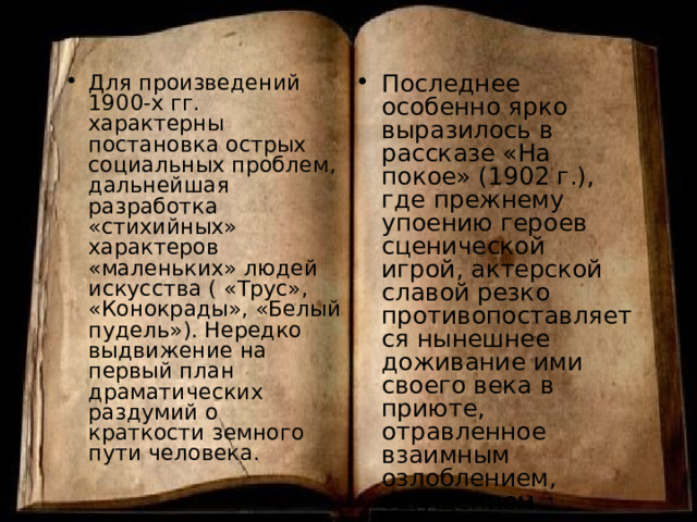 Для произведений 1900-х гг. характерны постановка острых социальных проблем, дальнейшая разработка «стихийных» характеров «маленьких» людей искусства ( «Трус», «Конокрады», «Белый пудель»). Нередко выдвижение на первый план драматических раздумий о краткости земного пути человека. Последнее особенно ярко выразилось в рассказе «На покое» (1902 г.), где прежнему упоению героев сценической игрой, актерской славой резко противопоставляется нынешнее доживание ими своего века в приюте, отравленное взаимным озлоблением, ощущением «гнусно прошлепанной жизни». 