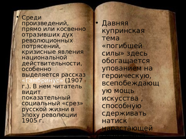 Среди произведений, прямо или косвенно отразивших дух революционных потрясений, кризисные явления национальной действительности, особенно выделяется рассказ «Гамбринус» (1907 г.). В нем читатель видит показательный социальный «срез» русской жизни в эпоху революции 1905 г. Давняя купринская тема «погибшей силы» здесь обогащается упованием на героическую, всепобеждающую мощь искусства , способную сдерживать натиск нарастающей социальной розни. 
