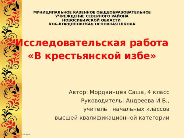 МУНИЦИПАЛЬНОЕ КАЗЕННОЕ ОБЩЕОБРАЗОВАТЕЛЬНОЕ  УЧРЕЖДЕНИЕ СЕВЕРНОГО РАЙОНА  НОВОСИБИРСКОЙ ОБЛАСТИ  КОБ-КОРДОНОВСКАЯ ОСНОВНАЯ ШКОЛА   Исследовательская работа «В крестьянской избе»   Автор: Мордвинцев Саша, 4 класс  Руководитель: Андреева И.В.,  учитель начальных классов    высшей квалификационной категории  