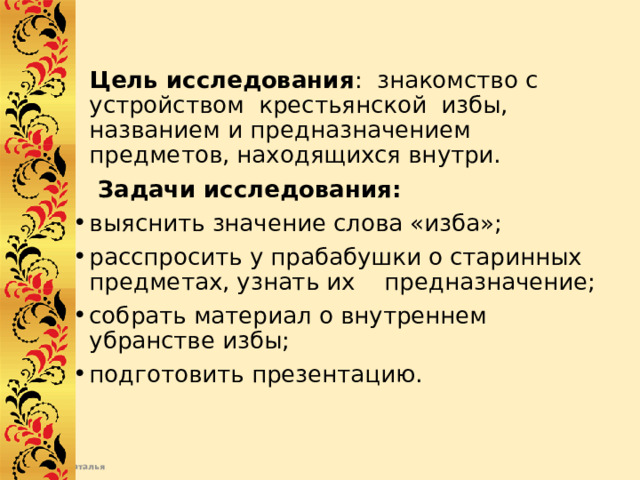  Цель исследования : знакомство с устройством крестьянской избы, названием и предназначением предметов, находящихся внутри.  Задачи исследования:  выяснить значение слова «изба»; расспросить у прабабушки о старинных предметах, узнать их предназначение; собрать материал о внутреннем убранстве избы; подготовить презентацию. 
