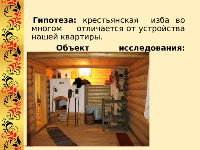  Гипотеза: крестьянская изба во многом отличается от устройства нашей квартиры.  Объект исследования: крестьянская изба. 