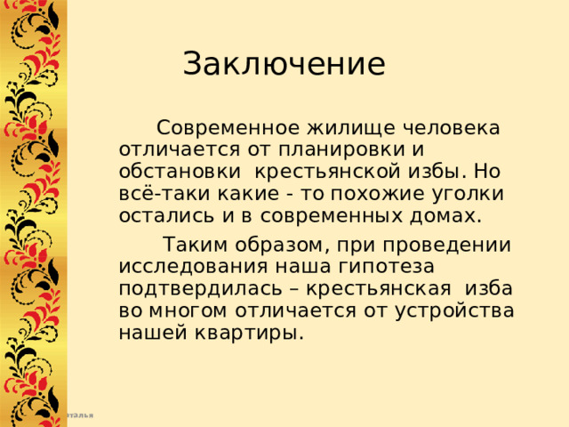 Заключение  Современное жилище человека отличается от планировки и обстановки крестьянской избы. Но всё-таки какие - то похожие уголки остались и в современных домах.  Таким образом, при проведении исследования наша гипотеза подтвердилась – крестьянская изба во многом отличается от устройства нашей квартиры.   