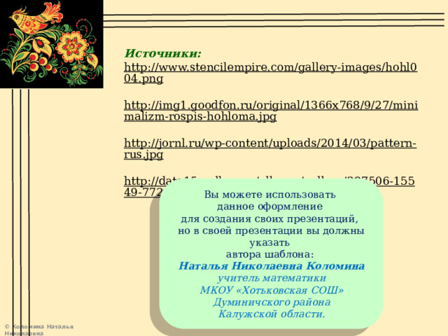 Источники: http://www.stencilempire.com/gallery-images/hohl004.png  http://img1.goodfon.ru/original/1366x768/9/27/minimalizm-rospis-hohloma.jpg  http://jornl.ru/wp-content/uploads/2014/03/pattern-rus.jpg  http://data15.gallery.ru/albums/gallery/387506-15549-77208540-m750x740-u3c265.jpg  Вы можете использовать данное оформление для создания своих презентаций, но в своей презентации вы должны указать автора шаблона: Наталья Николаевна Коломина учитель математики МКОУ «Хотьковская СОШ» Думиничского района Калужской области. 