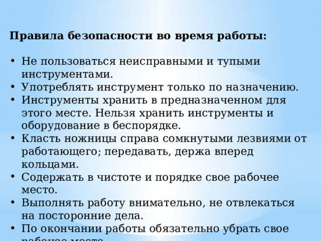Правила безопасности во время работы:  Не пользоваться неисправными и тупыми инструментами. Употреблять инструмент только по назначению. Инструменты хранить в предназначенном для этого месте. Нельзя хранить инструменты и оборудование в беспорядке. Класть ножницы справа сомкнутыми лезвиями от работающего; передавать, держа вперед кольцами. Содержать в чистоте и порядке свое рабочее место. Выполнять работу внимательно, не отвлекаться на посторонние дела. По окончании работы обязательно убрать свое рабочее место. Работать рекомендуется, на застеленном клеенкой столе. Соблюдать правила безопасной работы с клеем. 