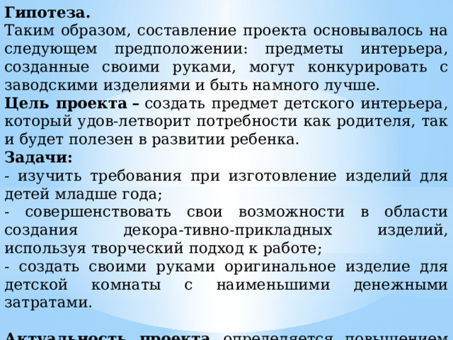 Гипотеза. Таким образом, составление проекта основывалось на следующем предположении: предметы интерьера, созданные своими руками, могут конкурировать с заводскими изделиями и быть намного лучше. Цель проекта   –  создать предмет детского интерьера, который удов-летворит потребности как родителя, так и будет полезен в развитии ребенка. Задачи: - изучить требования при изготовление изделий для детей младше года; - совершенствовать свои возможности в области создания декора-тивно-прикладных изделий, используя творческий подход к работе; - создать своими руками оригинальное изделие для детской комнаты с наименьшими денежными затратами.  Актуальность проекта определяется повышением уровня мастер-ства в области декоративно-прикладного творчества. 