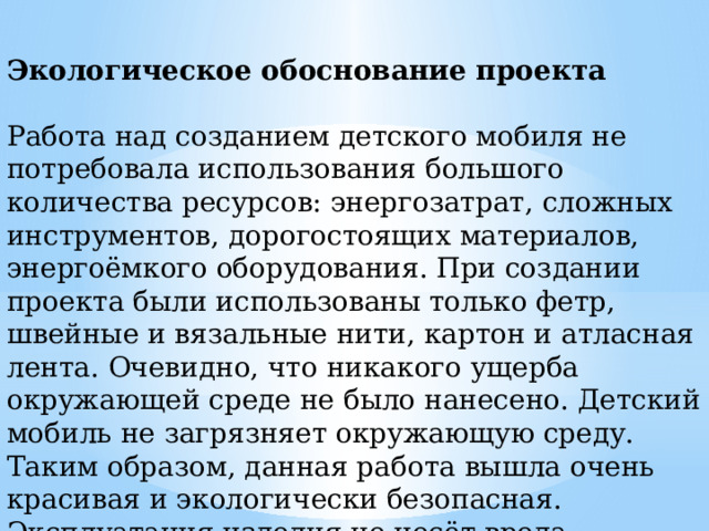 Экологическое обоснование проекта Работа над созданием детского мобиля не потребовала использования большого количества ресурсов: энергозатрат, сложных инструментов, дорогостоящих материалов, энергоёмкого оборудования. При создании проекта были использованы только фетр, швейные и вязальные нити, картон и атласная лента. Очевидно, что никакого ущерба окружающей среде не было нанесено. Детский мобиль не загрязняет окружающую среду. Таким образом, данная работа вышла очень красивая и экологически безопасная. Эксплуатация изделия не несёт вреда окружающей среде и жизнедеятельности человека. 