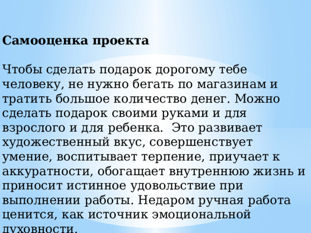 Самооценка проекта Чтобы сделать подарок дорогому тебе человеку, не нужно бегать по магазинам и тратить большое количество денег. Можно сделать подарок своими руками и для взрослого и для ребенка. Это развивает художественный вкус, совершенствует умение, воспитывает терпение, приучает к аккуратности, обогащает внутреннюю жизнь и приносит истинное удовольствие при выполнении работы. Недаром ручная работа ценится, как источник эмоциональной духовности. 