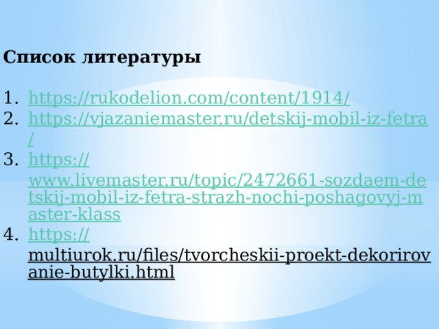 Список литературы  https://rukodelion.com/content/1914 / https://vjazaniemaster.ru/detskij-mobil-iz-fetra / https:// www.livemaster.ru/topic/2472661-sozdaem-detskij-mobil-iz-fetra-strazh-nochi-poshagovyj-master-klass https:// multiurok.ru/files/tvorcheskii-proekt-dekorirovanie-butylki.html  