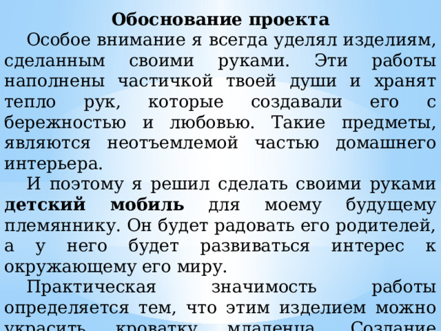 Обоснование проекта  Особое внимание я всегда уделял изделиям, сделанным своими руками. Эти работы наполнены частичкой твоей души и хранят тепло рук, которые создавали его с бережностью и любовью. Такие предметы, являются неотъемлемой частью домашнего интерьера.  И поэтому я решил сделать своими руками детский мобиль для моему будущему племяннику. Он будет радовать его родителей, а у него будет развиваться интерес к окружающему его миру.  Практическая значимость работы определяется тем, что этим изделием можно украсить кроватку младенца. Создание декоративного изделия - это возможность создать подарок своими руками, в который ты вложишь свою любовь, свою душу и тепло. 