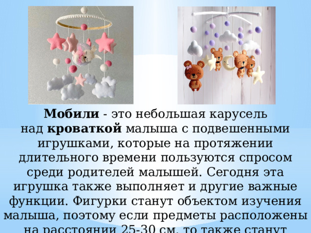 Мобили  - это небольшая карусель над  кроваткой  малыша с подвешенными игрушками, которые на протяжении длительного времени пользуются спросом среди родителей малышей. Сегодня эта игрушка также выполняет и другие важные функции. Фигурки станут объектом изучения малыша, поэтому если предметы расположены на расстоянии 25-30 см, то также станут дополнительной тренировкой зрения. 