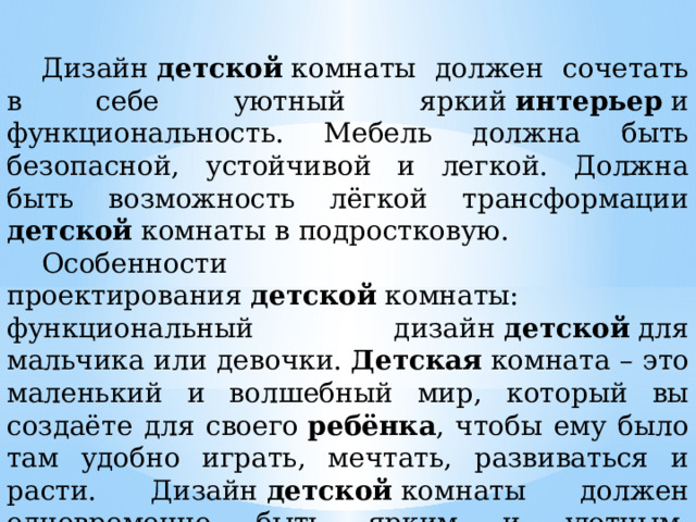  Дизайн  детской  комнаты должен сочетать в себе уютный яркий  интерьер  и функциональность. Мебель должна быть безопасной, устойчивой и легкой. Должна быть возможность лёгкой трансформации детской комнаты в подростковую.   Особенности проектирования  детской  комнаты: функциональный дизайн  детской  для мальчика или девочки.  Детская  комната – это маленький и волшебный мир, который вы создаёте для своего  ребёнка , чтобы ему было там удобно играть, мечтать, развиваться и расти. Дизайн  детской  комнаты должен одновременно быть ярким и уютным, функциональным и безопасным, удобным в эксплуатации и экологичным. 