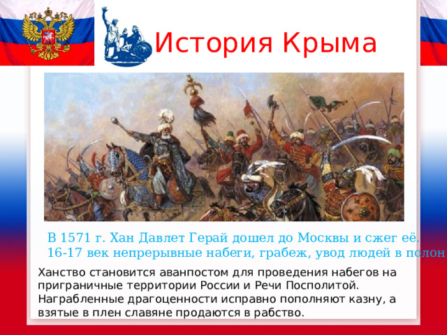 История Крыма В 1571 г. Хан Давлет Герай дошел до Москвы и сжег её. 16-17 век непрерывные набеги, грабеж, увод людей в полон Ханство становится аванпостом для проведения набегов на приграничные территории России и Речи Посполитой. Награбленные драгоценности исправно пополняют казну, а взятые в плен славяне продаются в рабство. 