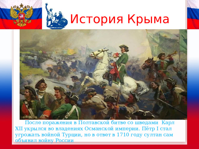 История Крыма  После поражения в Полтавской битве со шведами Карл XII укрылся во владениях Османской империи. Пётр I стал угрожать войной Турции, но в ответ в 1710 году султан сам объявил войну России 