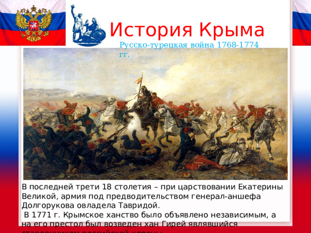 История Крыма Русско-турецкая война 1768-1774 гг. В последней трети 18 столетия – при царствовании Екатерины Великой, армия под предводительством генерал-аншефа Долгорукова овладела Тавридой.  В 1771 г. Крымское ханство было объявлено независимым, а на его престол был возведен хан Гирей являвшийся ставленником российской короны. 