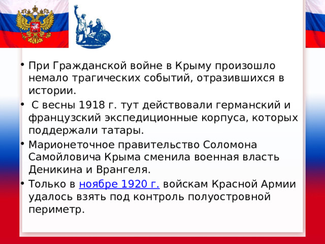 При Гражданской войне в Крыму произошло немало трагических событий, отразившихся в истории.  С весны 1918 г. тут действовали германский и французский экспедиционные корпуса, которых поддержали татары. Марионеточное правительство Соломона Самойловича Крыма сменила военная власть Деникина и Врангеля. Только в  ноябре 1920 г.  войскам Красной Армии удалось взять под контроль полуостровной периметр. 