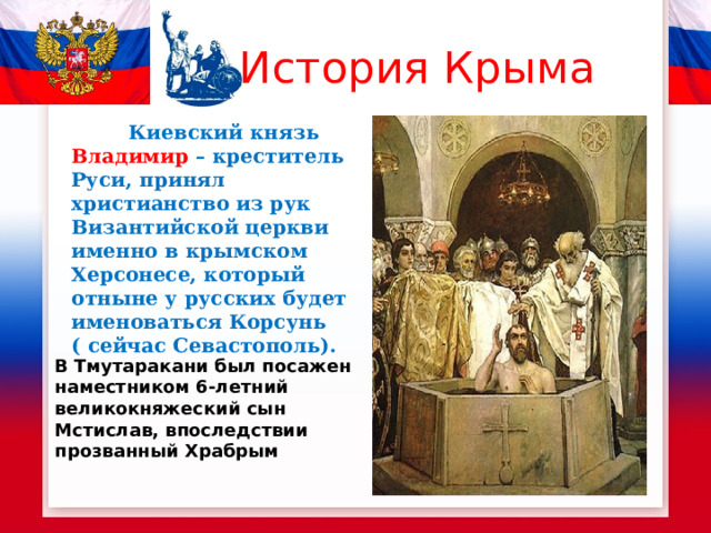 История Крыма  Киевский князь Владимир – креститель Руси, принял христианство из рук Византийской церкви именно в крымском Херсонесе, который отныне у русских будет именоваться Корсунь ( сейчас Севастополь).  В Тмутаракани был посажен наместником 6-летний великокняжеский сын Мстислав, впоследствии прозванный Храбрым   