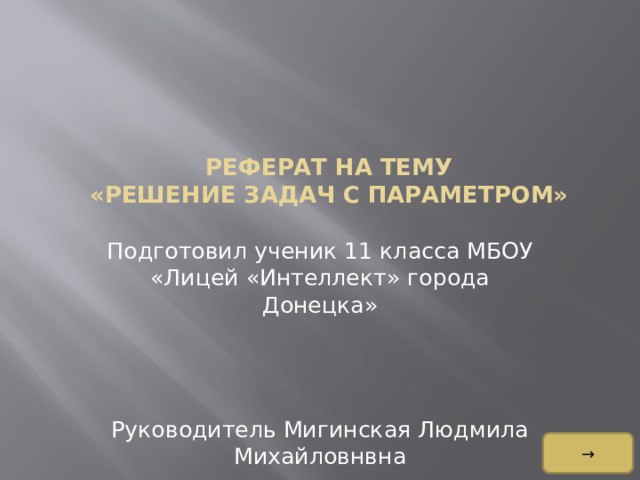     Реферат на тему  «Решение задач с параметром»    Подготовил ученик 11 класса МБОУ «Лицей «Интеллект» города Донецка» Руководитель Мигинская Людмила Михайловнвна →  