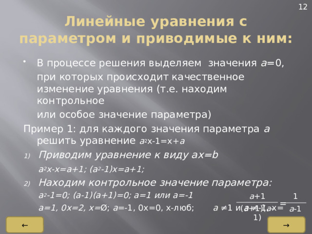 12 Линейные уравнения с параметром и приводимые к ним: В процессе решения выделяем значения а =0,  при которых происходит качественное изменение уравнения (т.е. находим контрольное  или особое значение параметра) Пример 1: для каждого значения параметра а решить уравнение а 2 x-1=x+ a Приводим уравнение к виду ax=b  a 2 x-x=a+1; (a 2 -1)x=a+1; Находим контрольное значение параметра:  a 2 -1=0; (a-1)(a+1)=0; a=1 или a=-1  a=1, 0x=2, x= Ø; a =-1, 0x=0, x-люб; a ≠1 и a ≠-1, x= a +1 1 ( a +1)( a -1) a -1 = → ← 