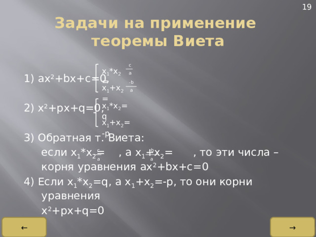 19 Задачи на применение теоремы Виета 1) ax 2 +bx+c=0, 2) x 2 +px+q=0, 3) Обратная т. Виета:  если x 1 *x 2 = , а x 1 +x 2 = , то эти числа – корня уравнения ax 2 +bx+c=0 4) Если x 1 *x 2 =q, а x 1 +x 2 =-p, то они корни уравнения  x 2 +px+q=0 c a x 1 *x 2 = -b a x 1 +x 2 = x 1 *x 2 =q x 1 +x 2 =-p c -b a a → ← 
