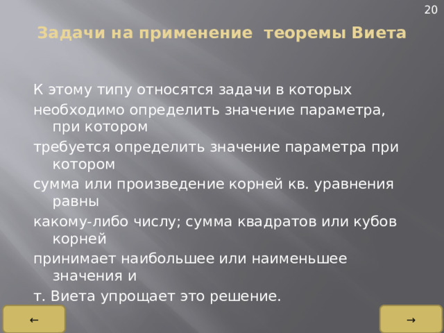 20 Задачи на применение теоремы Виета   К этому типу относятся задачи в которых необходимо определить значение параметра, при котором требуется определить значение параметра при котором сумма или произведение корней кв. уравнения равны какому-либо числу; сумма квадратов или кубов корней принимает наибольшее или наименьшее значения и т. Виета упрощает это решение. → ← 