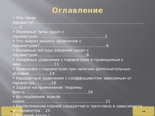 Оглавление    Что такое параметр?...............................................................................................2  Основные типы задач с параметром…………………………………………….3  Что значит решить уравнение с параметром?......................................................6  Основные методы решения задач с параметром………………………………..8  Линейные уравнения с параметром и приводимые к ним……………………..11  Уравнения с параметром при наличии дополнительных условий…………….14  Квадратные уравнения с коэффициентом зависимым от параметра………….16  Задачи на применение теоремы Виета……………………………………….…19  Исследование знаков корня……………………………………………………...21  Расположение корней квадратного трехчлена в зависимости от параметра . .25  Решение задач с параметром…………………………………………………….28 ← → 