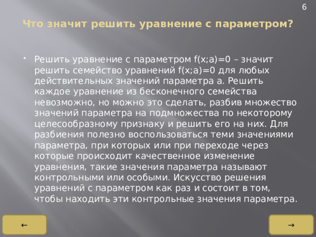 6 Что значит решить уравнение с параметром?   Решить уравнение с параметром f(x;a)=0 – значит решить семейство уравнений f(x;a)=0 для любых действительных значений параметра a. Решить каждое уравнение из бесконечного семейства невозможно, но можно это сделать, разбив множество значений параметра на подмножества по некоторому целесообразному признаку и решить его на них. Для разбиения полезно воспользоваться теми значениями параметра, при которых или при переходе через которые происходит качественное изменение уравнения, такие значения параметра называют контрольными или особыми. Искусство решения уравнений с параметром как раз и состоит в том, чтобы находить эти контрольные значения параметра. → ← 