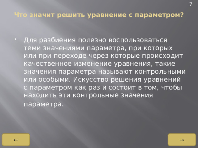 7 Что значит решить уравнение с параметром?   Для разбиения полезно воспользоваться теми значениями параметра, при которых или при переходе через которые происходит качественное изменение уравнения, такие значения параметра называют контрольными или особыми. Искусство решения уравнений с параметром как раз и состоит в том, чтобы находить эти контрольные значения параметра . → ← 