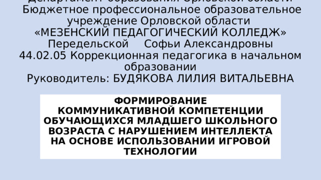 Департамент образования Орловской области  Бюджетное профессиональное образовательное учреждение Орловской области  «МЕЗЕНСКИЙ ПЕДАГОГИЧЕСКИЙ КОЛЛЕДЖ»  Передельской  Софьи Александровны  44.02.05 Коррекционная педагогика в начальном образовании  Руководитель: БУДЯКОВА ЛИЛИЯ ВИТАЛЬЕВНА ФОРМИРОВАНИЕ  КОММУНИКАТИВНОЙ КОМПЕТЕНЦИИ ОБУЧАЮЩИХСЯ МЛАДШЕГО ШКОЛЬНОГО ВОЗРАСТА С НАРУШЕНИЕМ ИНТЕЛЛЕКТА НА ОСНОВЕ ИСПОЛЬЗОВАНИИ ИГРОВОЙ ТЕХНОЛОГИИ 