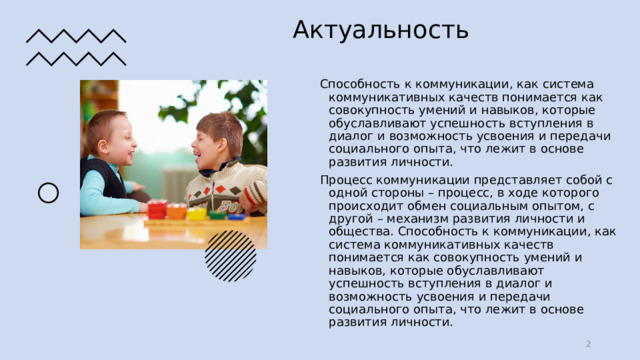 06/21/2022 Актуальность Способность к коммуникации, как система коммуникативных качеств понимается как совокупность умений и навыков, которые обуславливают успешность вступления в диалог и возможность усвоения и передачи социального опыта, что лежит в основе развития личности. Процесс коммуникации представляет собой с одной стороны – процесс, в ходе которого происходит обмен социальным опытом, с другой – механизм развития личности и общества. Способность к коммуникации, как система коммуникативных качеств понимается как совокупность умений и навыков, которые обуславливают успешность вступления в диалог и возможность усвоения и передачи социального опыта, что лежит в основе развития личности.   