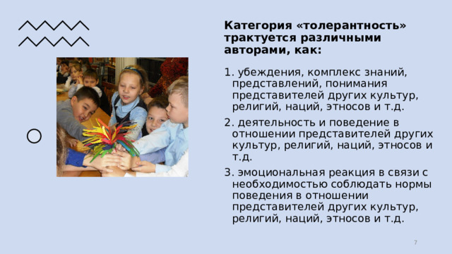 Категория «толерантность» трактуется различными авторами, как: 1. убеждения, комплекс знаний, представлений, понимания представителей других культур, религий, наций, этносов и т.д. 2. деятельность и поведение в отношении представителей других культур, религий, наций, этносов и т.д. 3. эмоциональная реакция в связи с необходимостью соблюдать нормы поведения в отношении представителей других культур, религий, наций, этносов и т.д.  
