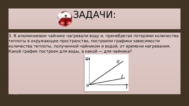 ЗАДАЧИ: 3. В алюминиевом чайнике нагревали воду и, пренебрегая потерями количества теплоты в окружающее пространство, построили графики зависимости количества теплоты, полученной чайником и водой, от времени нагревания. Какой график построен для воды, а какой — для чайника? 