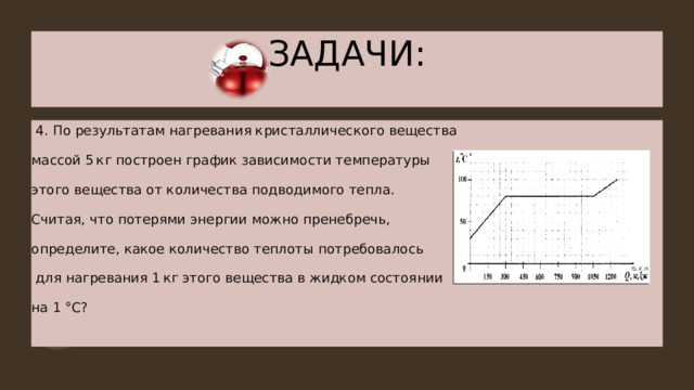 ЗАДАЧИ:  4 . По результатам нагревания кристаллического вещества массой 5 кг построен график зависимости температуры этого вещества от количества подводимого тепла. Считая, что потерями энергии можно пренебречь, определите, какое количество теплоты потребовалось  для нагревания 1 кг этого вещества в жидком состоянии на 1 °С? 