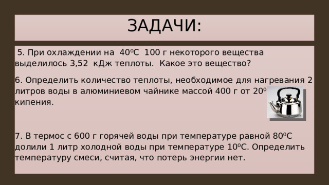 ЗАДАЧИ:  5. При охлаждении на 40 ⁰C 100 г некоторого вещества выделилось 3,52 кДж теплоты. Какое это вещество? 6. Определить количество теплоты, необходимое для нагревания 2 литров воды в алюминиевом чайнике массой 400 г от 20⁰С до кипения. 7. В термос с 600 г горячей воды при температуре равной 80⁰С долили 1 литр холодной воды при температуре 10⁰С. Определить температуру смеси, считая, что потерь энергии нет. 