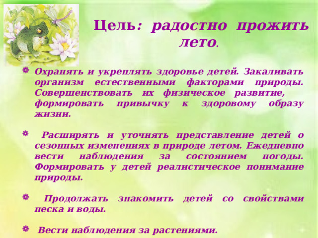 Цель : радостно прожить лето . Охранять и укреплять здоровье детей. Закаливать организм естественными факторами природы. Совершенствовать их физическое развитие, формировать привычку к здоровому образу жизни.   Расширять и уточнять представление детей о сезонных изменениях в природе летом. Ежедневно вести наблюдения за состоянием погоды. Формировать у детей реалистическое понимание природы.   Продолжать знакомить детей со свойствами песка и воды.   Вести наблюдения за растениями. 