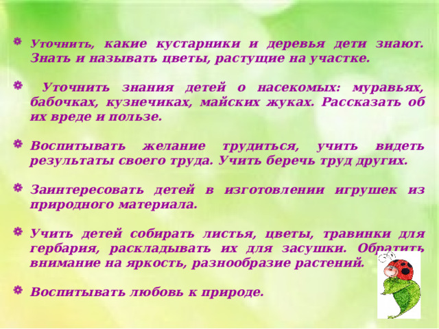 Уточнить, какие кустарники и деревья дети знают. Знать и называть цветы, растущие на участке.   Уточнить знания детей о насекомых: муравьях, бабочках, кузнечиках, майских жуках. Рассказать об их вреде и пользе.  Воспитывать желание трудиться, учить видеть результаты своего труда. Учить беречь труд других.  Заинтересовать детей в изготовлении игрушек из природного материала.  Учить детей собирать листья, цветы, травинки для гербария, раскладывать их для засушки. Обратить внимание на яркость, разнообразие растений.  Воспитывать любовь к природе. 