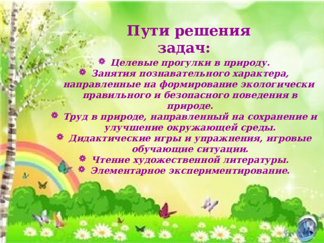 Пути решения задач: Целевые прогулки в природу. Занятия познавательного характера, направленные на формирование экологически правильного и безопасного поведения в природе. Труд в природе, направленный на сохранение и улучшение окружающей среды. Дидактические игры и упражнения, игровые обучающие ситуации. Чтение художественной литературы. Элементарное экспериментирование.   